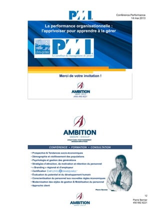 12
Pierre Bernier
450 692 8221
Conférence Performance
14 mai 2013
pressé)
image.
23
La performance organisationnelle :
l'apprivoiser pour apprendre à la gérer
La performance organisationnelle :
l'apprivoiser pour apprendre à la gérer
Merci de votre invitation !
(450) 692.8221
24
CONFÉRENCE • FORMATION • CONSULTATION
STRATÉGIES I POSITIONNEMENT
MARQUE EMPLOYEUR
STRATÉGIES I POSITIONNEMENT
MARQUE EMPLOYEUR
• Prospective & Tendances socio-économiques
• Démographie et vieillissement des populations
• Psychologie et gestion des générations
• Stratégies d’attraction, de motivation et rétention du personnel
• « Branding » régional et d’employeur
• Certification
• Évaluation du potentiel et du développement humain
• Conscientisation du personnel aux nouvelles règles économiques
• Modernisation des styles de gestion & Mobilisation du personnel
• Approche client
Pierre BernierPierre Bernier
 