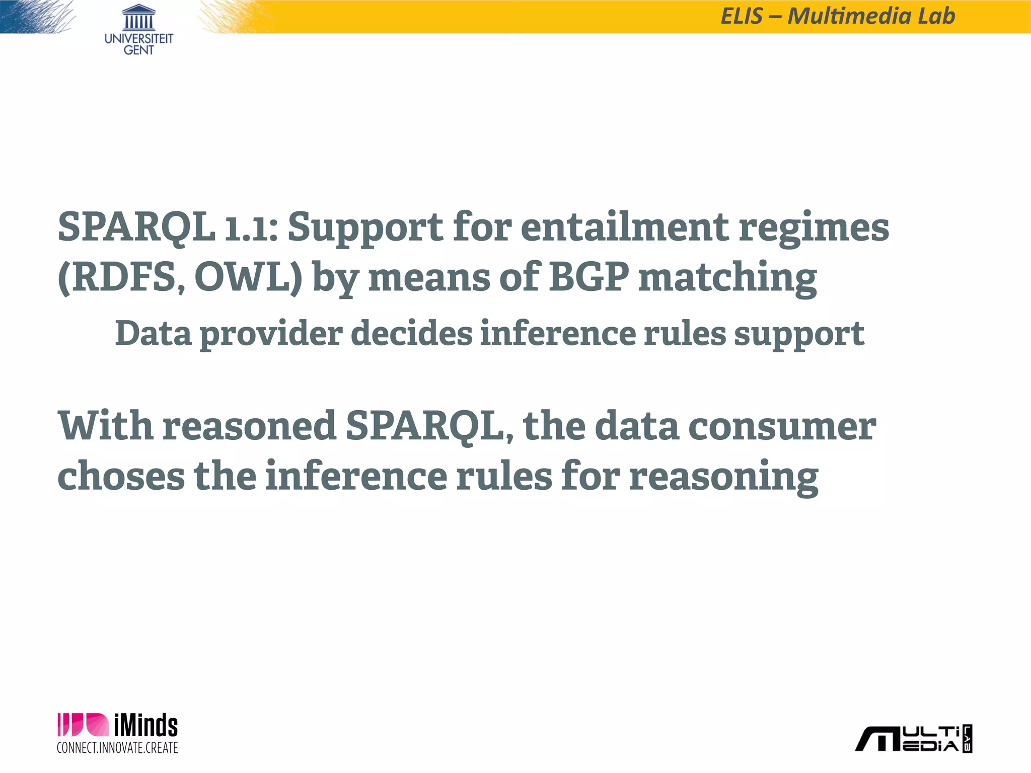 ELIS  –  Mul*media  Lab
SPARQL 1.1: Support for entailment regimes
(RDFS, OWL) by means of BGP matching
Data provider decides inference rules support
With reasoned SPARQL, the data consumer
choses the inference rules for reasoning
 
