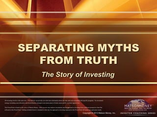 Copyright © 2013 Matson Money, Inc.
SEPARATING MYTHS
FROM TRUTH
The Story of Investing
All investing involves risks and costs. Your advisor can provide you with more information about the risks and costs associated with specific programs. No investment
strategy (including asset allocation and diversification strategies) can ensure peace of mind, assure profit, or protect against loss.
This PowerPoint is based on the views of Matson Money. Other persons may analyze investments and the approach to investing from a different perspective than that
reflected in this PowerPoint. Nothing included herein is intended to infer that the approach to investing espoused in this PowerPoint will assure any particular results.
 