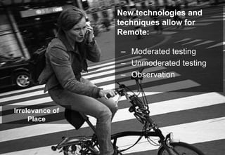 New technologies and
techniques allow for
Remote:
– Moderated testing
– Unmoderated testing
– Observation
Irrelevance of
Place
 