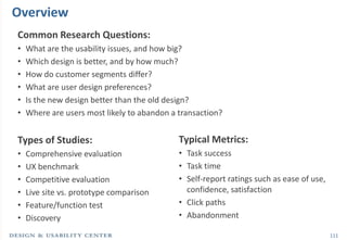 111
Common Research Questions:
• What are the usability issues, and how big?
• Which design is better, and by how much?
• How do customer segments differ?
• What are user design preferences?
• Is the new design better than the old design?
• Where are users most likely to abandon a transaction?
Types of Studies:
• Comprehensive evaluation
• UX benchmark
• Competitive evaluation
• Live site vs. prototype comparison
• Feature/function test
• Discovery
Overview
Typical Metrics:
• Task success
• Task time
• Self-report ratings such as ease of use,
confidence, satisfaction
• Click paths
• Abandonment
 