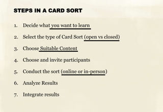 STEPS IN A CARD SORT
1. Decide what you want to learn
2. Select the type of Card Sort (open vs closed)
3. Choose Suitable Content
4. Choose and invite participants
5. Conduct the sort (online or in-person)
6. Analyze Results
7. Integrate results
 