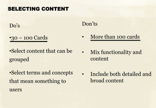 SELECTING CONTENT
Do’s
•30 – 100 Cards
•Select content that can be
grouped
•Select terms and concepts
that mean something to
users
Don’ts
• More than 100 cards
• Mix functionality and
content
• Include both detailed and
broad content
 