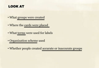 LOOK AT
• What groups were created
• Where the cards were placed
• What terms were used for labels
• Organization scheme used
• Whether people created accurate or inaccurate groups
 