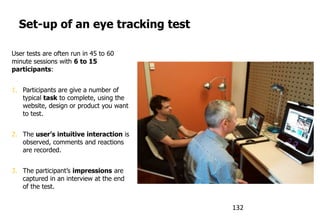 Set-up of an eye tracking test
User tests are often run in 45 to 60
minute sessions with 6 to 15
participants:
1. Participants are give a number of
typical task to complete, using the
website, design or product you want
to test.
2. The user’s intuitive interaction is
observed, comments and reactions
are recorded.
3. The participant‟s impressions are
captured in an interview at the end
of the test.
132
 