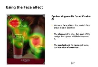 Using the Face effect
humanfactors.com
Eye tracking results for ad Version
A:
 We see a face effect: The model‟s face
draws a lot of attention.
 The slogan is the other hot spot of the
design. Participants will likely have read
it.
 The product and its name get some,
but not a lot of attention.
137
 
