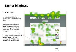 Banner blindness
… or are they?
In this test, participants were
given a task: Find the nearest
ATM.
Participants focused on the
main navigation and the
footer navigation– this is
where they found the „ATM
locator‟.
So, when visiting a site with a
task in mind – as you
normally do – the central
banner can be ignored!
140
 