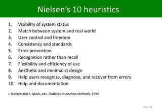 1. Visibility of system status
2. Match between system and real world
3. User control and freedom
4. Consistency and standards
5. Error prevention
6. Recognition rather than recall
7. Flexibility and efficiency of use
8. Aesthetic and minimalist design
9. Help users recognize, diagnose, and recover from errors
10. Help and documentation
J. Nielsen and R. Mack, eds. Usability Inspection Methods, 1994
Nielsen’s 10 heuristics
Slide 146
 