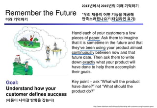 http://www.slideshare.net/Enthiosys/collaborating-with-customers-using-innovation-game
(제품이 나아갈 방향을 잡는다)
미래 기억하기
2013년에서 2015년의 미래 기억하기
“우리 제품이 어떤 기능을 제공해
만족스러웠나요?”(타임라인 표기)
 