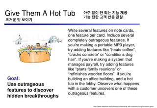 http://www.slideshare.net/Enthiosys/collaborating-with-customers-using-innovation-game
뜨거욲 맛 보이기
아주 말이 앆 되는 기능 제공
기능 접핚 고객 반응 관찰
 