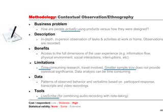 48
Methodology: Contextual Observation/Ethnography
► Business problem
► How are people actually using products versus how they were designed?
► Description
► In-depth, in-person observation of tasks & activities at work or home. Observations
are recorded.
► Benefits
► Access to the full dimensions of the user experience (e.g. information flow,
physical environment, social interactions, interruptions, etc)
► Limitations
► Time-consuming research; travel involved, Smaller sample size does not provide
statistical significance, Data analysis can be time consuming
► Data
► Patterns of observed behavior and verbatims based on participant response,
transcripts and video recordings
► Tools
► LiveScribe (for combining audio recording with note-taking)
Cost / respondent: Low – Moderate – High
Statistical validity: None – Some – Extensive
 
