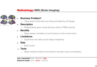 58
Methodology: fMRI (Brain Imaging)
► Business Problem?
► What areas of the brain are being activated by UX design
► Description
► Respondents given visual stimulus while in FMRI scanner
► Benefits
► Maps design variables to core functions of the human brain
► Limitations
► Expensive and data can be highly misleading
► Data
► Brain scans
► Tools
► Major medical centers and research services (some consultants)
Cost / respondent: Low – Moderate – High
Statistical validity: None – Some – Extensive
 
