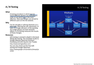 A / B Testing
What
A testing procedure in which two (or
more) different designs are evaluated in
order to see which one is the most
effective. Alternate designs are served to
different users on the live website.
Why
Can be valuable in refining elements on a
web page. Altering the size, placement, or
color of a single element, or the wording
of a single phrase can have dramatic
effects. A / B Testing measures the results
of these changes.
Resources
A/B testing is covered in depth in the book
Always Be Testing: The Complete Guide to
Google Website Optimizer by Bryan
Eisenberg and John Quarto-von Tivadar.
http://www.testingtoolbox.com/
You can also check out the free A/B
testing tool Google Optimizer.
https://www.google.com/analytics/siteopt/pr
eview
A / B Testing
http://www.flickr.com/photos/danielwaisberg/
 