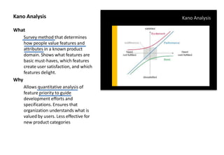 Kano Analysis
What
Survey method that determines
how people value features and
attributes in a known product
domain. Shows what features are
basic must-haves, which features
create user satisfaction, and which
features delight.
Why
Allows quantitative analysis of
feature priority to guide
development efforts and
specifications. Ensures that
organization understands what is
valued by users. Less effective for
new product categories
Kano Analysis
 