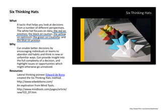 Six Thinking Hats
What
A tactic that helps you look at decisions
from a number of different perspectives.
The white hat focuses on data; the red on
emotion; the black on caution; the yellow
on optimism; the green on creativity; and
the blue on process.
Why
Can enable better decisions by
encouraging individuals or teams to
abandon old habits and think in new or
unfamiliar ways. Can provide insight into
the full complexity of a decision, and
highlight issues or opportunities which
might otherwise go unnoticed.
Resources
Lateral thinking pioneer Edward de Bono
created the Six Thinking Hats method.
http://www.edwdebono.com/
An explination from Mind Tools.
http://www.mindtools.com/pages/article/
newTED_07.htm
Six Thinking Hats
http://www.flickr.com/photos/daijihirata/
 