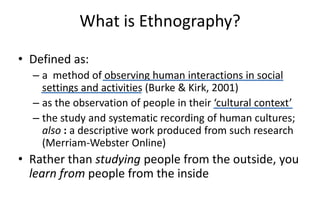 What is Ethnography?
• Defined as:
– a method of observing human interactions in social
settings and activities (Burke & Kirk, 2001)
– as the observation of people in their ‘cultural context’
– the study and systematic recording of human cultures;
also : a descriptive work produced from such research
(Merriam-Webster Online)
• Rather than studying people from the outside, you
learn from people from the inside
 