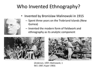 (Anderson, 1997; Malinowski, 1
967; 1987; Kuper 1983)
Who Invented Ethnography?
• Invented by Bronislaw Malinowski in 1915
– Spent three years on the Trobriand Islands (New
Guinea)
– Invented the modern form of fieldwork and
ethnography as its analytic component
 