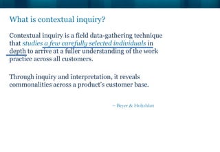 Contextual inquiry is a field data-gathering technique
that studies a few carefully selected individuals in
depth to arrive at a fuller understanding of the work
practice across all customers.
Through inquiry and interpretation, it reveals
commonalities across a product’s customer base.
What is contextual inquiry?
~ Beyer & Holtzblatt
 
