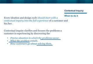 Contextual Inquiry:
When to do it
Every ideation and design cycle should start with a
contextual inquiry into the full experience of a customer and
his/her.
Contextual inquiry clarifies and focuses the problems a
customer is experiencing by discovering the
• Precise situation in which the problems occur.
• What the problem entails.
• How customers go about solving them.
 