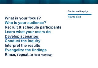 What is your focus?
Who is your audience?
Recruit & schedule participants
Learn what your users do
Develop scenarios
Conduct the inquiry
Interpret the results
Evangelize the findings
Rinse, repeat (at least monthly)
Contextual Inquiry:
How to do it
 