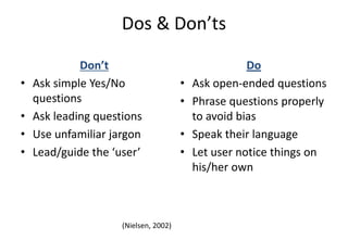 (Nielsen, 2002)
Dos & Don’ts
Don’t
• Ask simple Yes/No
questions
• Ask leading questions
• Use unfamiliar jargon
• Lead/guide the ‘user’
Do
• Ask open-ended questions
• Phrase questions properly
to avoid bias
• Speak their language
• Let user notice things on
his/her own
 