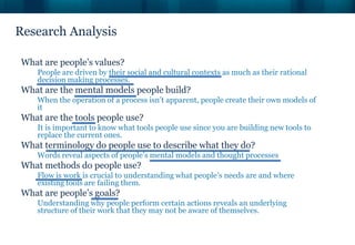 Research Analysis
What are people’s values?
People are driven by their social and cultural contexts as much as their rational
decision making processes.
What are the mental models people build?
When the operation of a process isn’t apparent, people create their own models of
it
What are the tools people use?
It is important to know what tools people use since you are building new tools to
replace the current ones.
What terminology do people use to describe what they do?
Words reveal aspects of people’s mental models and thought processes
What methods do people use?
Flow is work is crucial to understanding what people’s needs are and where
existing tools are failing them.
What are people’s goals?
Understanding why people perform certain actions reveals an underlying
structure of their work that they may not be aware of themselves.
 