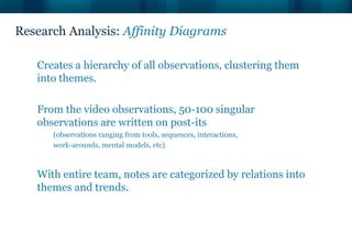 Research Analysis: Affinity Diagrams
Creates a hierarchy of all observations, clustering them
into themes.
From the video observations, 50-100 singular
observations are written on post-its
(observations ranging from tools, sequences, interactions,
work-arounds, mental models, etc)
With entire team, notes are categorized by relations into
themes and trends.
 