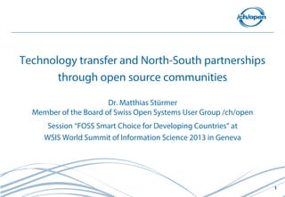 1
Technology transfer and North-South partnerships
through open source communities
Dr. Matthias Stürmer
Member of the Board of Swiss Open Systems User Group /ch/open
Session “FOSS Smart Choice for Developing Countries” at
WSIS World Summit of Information Science 2013 in Geneva
 