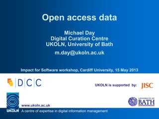 A centre of expertise in digital information management
www.ukoln.ac.uk
UKOLN is supported by:
Open access data
Michael Day
Digital Curation Centre
UKOLN, University of Bath
m.day@ukoln.ac.uk
Impact from Software workshop, Cardiff University, 15 May 2013
 