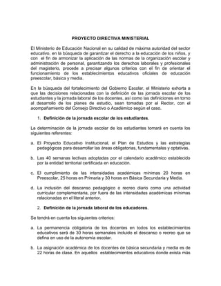 PROYECTO DIRECTIVA MINISTERIAL
El Ministerio de Educación Nacional en su calidad de máxima autoridad del sector
educativo, en la búsqueda de garantizar el derecho a la educación de los niños, y
con el fin de armonizar la aplicación de las normas de la organización escolar y
administración de personal, garantizando los derechos laborales y profesionales
del magisterio, procede a precisar algunos criterios con el fin de orientar el
funcionamiento de los establecimientos educativos oficiales de educación
preescolar, básica y media.
En la búsqueda del fortalecimiento del Gobierno Escolar, el Ministerio exhorta a
que las decisiones relacionadas con la definición de las jornada escolar de los
estudiantes y la jornada laboral de los docentes, así como las definiciones en torno
al desarrollo de los planes de estudio, sean tomadas por el Rector, con el
acompañamiento del Consejo Directivo o Académico según el caso.
1. Definición de la jornada escolar de los estudiantes.
La determinación de la jornada escolar de los estudiantes tomará en cuenta los
siguientes referentes:
a. El Proyecto Educativo Institucional, el Plan de Estudios y las estrategias
pedagógicas para desarrollar las áreas obligatorias, fundamentales y optativas.
b. Las 40 semanas lectivas adoptadas por el calendario académico establecido
por la entidad territorial certificada en educación.
c. El cumplimiento de las intensidades académicas mínimas 20 horas en
Preescolar, 25 horas en Primaria y 30 horas en Básica Secundaria y Media.
d. La inclusión del descanso pedagógico o recreo diario como una actividad
curricular complementaria, por fuera de las intensidades académicas mínimas
relacionadas en el literal anterior.
2. Definición de la jornada laboral de los educadores.
Se tendrá en cuenta los siguientes criterios:
a. La permanencia obligatoria de los docentes en todos los establecimientos
educativos será de 30 horas semanales incluido el descanso o recreo que se
defina en uso de la autonomía escolar.
b. La asignación académica de los docentes de básica secundaria y media es de
22 horas de clase. En aquellos establecimientos educativos donde exista más
 