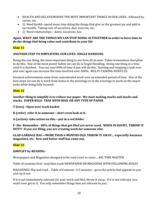 HEALTH AND RELATIONSHIPS THE MOST IMPORTANT THINGS IN OUR LIVES…followed by
career, etc.
1) Need health- spend more time doing the things that give us the greatest joy and add to
our health. Taking care of ourselves, diet, exercise, etc.
2) Need relationships – dates, vacations, fun
Again, WHAT ARE THE THINGS WE CAN STOP DOING ALTOGETHER in order to have time to
do the things that bring value and contribute to your life
Slide 31
ANOTHER STEP TO SIMPLIFYING OUR LIVES- SINGLE HANDLING
Doing the one thing, the most important thing in our lives all at once. Takes tremendous discipline
to do this. One of the most power habits we can do is Single Handling. Doing one thing at a time
until it is finished. You can save 80% of time if you will do this. Starting and stopping a task over
and over again can increase the time involved over 500%. MULTI-TASKING HURTS US.
Greatest achievements come from concentrated work over an extended period of time. One of the
best steps we can do is work from home in the mornings or in the evenings to work on the major
tasks while being fully focused.
Slide 32
Another thing to simplify is to reduce our paper. We start making stacks and stacks and
stacks. PAPER RULE- TRAF WITH MAIL OR ANY TYPE OF PAPER
T (toss) - Open over trash basket
R-(refer) refer it to someone – don’t even look at it.
A-(action)- take action on this – put in a red folder
F- file- Remember - 80% of things that get filed are never used. WHEN IN DOUBT, THROW IT
OUT!!! If you are filing, you are creating work for someone else.
GLAD GARBAGE BAG—MORE THAN 6 MONTHS OLD, THROW IT AWAY… especially business
magazines, etc. New and better stuff has come out.
Slide 33
SIMPLIFY by READINGNewspapers and Magazines designed to be read cover to cover… BIG TIME WASTER
Table of contents first- read then trash NEWSPAPER OR MAGAZINE WITH FOLLOWING RULES
MAGAZINES- Rip and read… Table of Contents- 3-5 minutes – go to the article that appeals to you
and rip it out.
If it is not immediately relevant (to your work and life), throw it away. If it is not relevant, you
won’t ever get to it. You only remember things that are relevant to you.
10

 