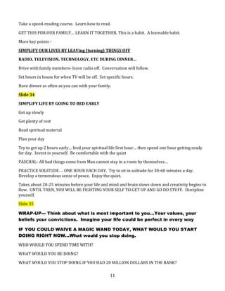 Take a speed-reading course. Learn how to read.
GET THIS FOR OUR FAMILY… LEARN IT TOGETHER. This is a habit. A learnable habit.
More key points SIMPLIFY OUR LIVES BY LEAVing (turning) THINGS OFF
RADIO, TELEVISION, TECHNOLOGY, ETC DURING DINNER…
Drive with family members- leave radio off. Conversation will follow.
Set hours in house for when TV will be off. Set specific hours.
Have dinner as often as you can with your family.
Slide 34
SIMPLIFY LIFE BY GOING TO BED EARLY
Get up slowly
Get plenty of rest
Read spiritual material
Plan your day
Try to get up 2 hours early… feed your spiritual life first hour… then spend one hour getting ready
for day. Invest in yourself. Be comfortable with the quiet
PASCHAL- All bad things come from Man cannot stay in a room by themselves…
PRACTICE SOLITUDE…. ONE HOUR EACH DAY. Try to sit in solitude for 30-60 minutes a day.
Develop a tremendous sense of peace. Enjoy the quiet.
Takes about 20-25 minutes before your life and mind and brain slows down and creativity begins to
flow. UNTIL THEN, YOU WILL BE FIGHTING YOUR SELF TO GET UP AND GO DO STUFF. Discipline
yourself.
Slide 35
WRAP-UP--- Think about what is most important to you…Your values, your
beliefs your convictions. Imagine your life could be perfect in every way
IF YOU COULD WAIVE A MAGIC WAND TODAY, WHAT WOULD YOU START
DOING RIGHT NOW…What would you stop doing.
WHO WOULD YOU SPEND TIME WITH?
WHAT WOULD YOU BE DOING?
WHAT WOULD YOU STOP DOING IF YOU HAD 20 MILLION DOLLARS IN THE BANK?
11

 