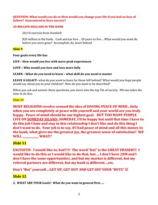QUESTION: What would you do or How would you change your life if you had no fear of
failure? Guaranteed to have success?
20 MILLION DOLLARS IN THE BANK
20/10 exercise from Stanford
$20 million in the bank. Cash and tax free… 10 years to live… What would you want do
before you were gone? Accomplish, do, leave behind
Slide 9
Four goals every life has
LIVE – How would you live with more peak experiences
LOVE – Who would you love and love more fully
LEARN – What do you need to learn – what skill do you need to master
LEAVE A LEGACY- what do you want to leave for those left behind? What would you hope people
would say about you to your children? How do you want to be described?
When you ask and answer these questions, you move into the top 5% of society. NO one takes the
time to do this.
Slide 10

MOST RELIGIONS revolve around the idea of HAVING PEACE OF MIND…Only
when you are completely at peace with yourself and your world are you truly
happy. Peace of mind should be our highest goal. BUT TOO MANY PEOPLE
LIVE ON SOMEDAY ISLAND- SOMEDAY, I’ll be happy but until that time I have to
do this job I hate and stay in this relationship I don’t like and do this thing I
don’t want to do. Your job is to say, if I had peace of mind and all this money in
the bank, what gives me the greatest joy, the greatest sense of satisfaction? WE
WILL ____________ WHAT?
Slide 11
EXCUSITIS- I would like to, but!!!!! The word “but” is the GREAT ERASER!!! I
would like to do this or I would like to do that, but…. I don’t have 20M and I
don’t have the same opportunities, and but my market is different, but my
referral partners are different, but my bank is different….etc.
Don’t “But” yourself….GET UP, GET OUT AND GET OFF YOUR “BUTS” 
Slide 12
2. WHAT ARE YOUR Goals? What do you want in general first…..
2

 