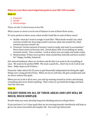 What are your three most important goals in your life? (30 seconds)
Slide 13
1. Financial
2. Health
3. Relationships
These are the 3 critical areas of our life.
What causes us stress is to be out of balance in one of these three areas…
If I were perfect in these areas, what would I look like in each of these areas?
Health- what do I want to weigh or look like? What foods would I eat, what
exercise would I do, how long would I exercise, what size would I be, what
mental exercises would I do.
Financial- Certain amount of money I want to make and want to accumulate?
Never been easier to become rich…Saved about 20% of everything we made,
invested wisely. Pick a number. Look at where you are today and make a plan
Relationships- If they were perfect, what would they look like and how would I
be? Happy, healthy, balanced.
Our natural tendency when we sit down and do this is to want to do everything at
once. We want to be perfect NOW. We want a quick fix….Don’t try to do it all at one
time… Baby steps on all of these…
Financial- takes about 20-25 years to get financially independent by doing the right
things over a long period of time. When we try to rush this, life gets complicated and
we never achieve the goals.
When you try to do it all at once, you end up running around in circles and chasing
everything and never finish anything. That’s why we say build the bridge and then
start the next one.
Slide 14

STEADY EDDIE ON ALL OF THESE AREAS AND LIFE WILL BE
MUCH, MUCH SIMPLER
Decide what you want, develop long term thinking and you will get there.
If you just have 2 or 3 clear goals that we are moving towards relentlessly will help us
get to our more successful and simpler life. You won’t get distracted.
3

 