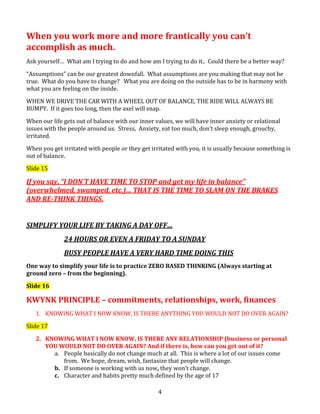 When you work more and more frantically you can’t
accomplish as much.
Ask yourself… What am I trying to do and how am I trying to do it.. Could there be a better way?
“Assumptions” can be our greatest downfall. What assumptions are you making that may not be
true. What do you have to change? What you are doing on the outside has to be in harmony with
what you are feeling on the inside.
WHEN WE DRIVE THE CAR WITH A WHEEL OUT OF BALANCE, THE RIDE WILL ALWAYS BE
BUMPY. If it goes too long, then the axel will snap.
When our life gets out of balance with our inner values, we will have inner anxiety or relational
issues with the people around us. Stress, Anxiety, eat too much, don’t sleep enough, grouchy,
irritated.
When you get irritated with people or they get irritated with you, it is usually because something is
out of balance.
Slide 15

If you say, “I DON’T HAVE TIME TO STOP and get my life in balance”
(overwhelmed, swamped, etc.)… THAT IS THE TIME TO SLAM ON THE BRAKES
AND RE-THINK THINGS.
SIMPLIFY YOUR LIFE BY TAKING A DAY OFF…
24 HOURS OR EVEN A FRIDAY TO A SUNDAY
BUSY PEOPLE HAVE A VERY HARD TIME DOING THIS
One way to simplify your life is to practice ZERO BASED THINKING (Always starting at
ground zero – from the beginning).
Slide 16

KWYNK PRINCIPLE – commitments, relationships, work, finances
1. KNOWING WHAT I NOW KNOW, IS THERE ANYTHING YOU WOULD NOT DO OVER AGAIN?
Slide 17
2. KNOWING WHAT I NOW KNOW, IS THERE ANY RELATIONSHIP (business or personal
YOU WOULD NOT DO OVER AGAIN? And if there is, how can you get out of it?
a. People basically do not change much at all. This is where a lot of our issues come
from. We hope, dream, wish, fantasize that people will change.
b. If someone is working with us now, they won’t change.
c. Character and habits pretty much defined by the age of 17
4

 