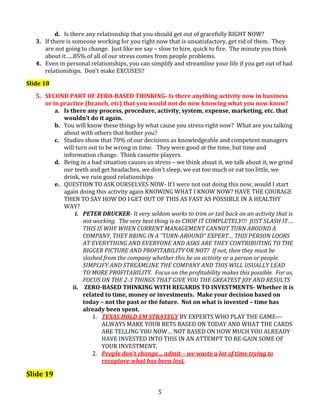 d. Is there any relationship that you should get out of gracefully RIGHT NOW?
3. If there is someone working for you right now that is unsatisfactory, get rid of them. They
are not going to change. Just like we say – slow to hire, quick to fire. The minute you think
about it…..85% of all of our stress comes from people problems.
4. Even in personal relationships, you can simplify and streamline your life if you get out of bad
relationships. Don’t make EXCUSES!!
Slide 18
5. SECOND PART OF ZERO-BASED THINKING- Is there anything activity now in business
or in practice (branch, etc) that you would not do now knowing what you now know?
a. Is there any process, procedure, activity, system, expense, marketing, etc. that
wouldn’t do it again.
b. You will know these things by what cause you stress right now? What are you talking
about with others that bother you?
c. Studies show that 70% of our decisions as knowledgeable and competent managers
will turn out to be wrong in time. They were good at the time, but time and
information change. Think cassette players.
d. Being in a bad situation causes us stress – we think about it, we talk about it, we grind
our teeth and get headaches, we don’t sleep, we eat too much or eat too little, we
drink, we ruin good relationships
e. QUESTION TO ASK OURSELVES NOW- If I were not out doing this now, would I start
again doing this activity again KNOWING WHAT I KNOW NOW? HAVE THE COURAGE
THEN TO SAY HOW DO I GET OUT OF THIS AS FAST AS POSSIBLE IN A HEALTHY
WAY?
i. PETER DRUCKER- It very seldom works to trim or tail back on an activity that is
not working. The very best thing is to CHOP IT COMPLETELY!!! JUST SLASH IT….
THIS IS WHY WHEN CURRENT MANAGEMENT CANNOT TURN AROUND A
COMPANY, THEY BRING IN A “TURN-AROUND” EXPERT… THIS PERSON LOOKS
AT EVERYTHING AND EVERYONE AND ASKS ARE THEY CONTRIBUTING TO THE
BIGGER PICTURE AND PROFITABILITY OR NOT? If not, then they must be
slashed from the company whether this be an activity or a person or people.
SIMPLIFY AND STREAMLINE THE COMPANY AND THIS WILL USUALLY LEAD
TO MORE PROFITABILITY. Focus on the profitability makes this possible. For us,
FOCUS ON THE 2-3 THINGS THAT GIVE YOU THE GREATEST JOY AND RESULTS
ii. ZERO-BASED THINKING WITH REGARDS TO INVESTMENTS- Whether it is
related to time, money or investments. Make your decision based on
today – not the past or the future. Not on what is invested – time has
already been spent.
1. TEXAS HOLD EM STRATEGY BY EXPERTS WHO PLAY THE GAME--ALWAYS MAKE YOUR BETS BASED ON TODAY AND WHAT THE CARDS
ARE TELLING YOU NOW… NOT BASED ON HOW MUCH YOU ALREADY
HAVE INVESTED INTO THIS IN AN ATTEMPT TO RE-GAIN SOME OF
YOUR INVESTMENT.
2. People don’t change… admit – we waste a lot of time trying to
recapture what has been lost.

Slide 19
5

 