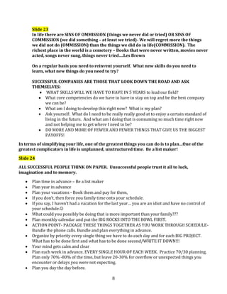 Slide 23
In life there are SINS OF OMMISSION (things we never did or tried) OR SINS OF
COMMISSION (we did something – at least we tried)- We will regret more the things
we did not do (OMMISSION) than the things we did do in life(COMMISSION). The
richest place in the world is a cemetery – Books that were never written, movies never
acted, songs never sung, things never tried….Les Brown
On a regular basis you need to reinvent yourself. What new skills do you need to
learn, what new things do you need to try?
SUCCESSFUL COMPANIES ARE THOSE THAT LOOK DOWN THE ROAD AND ASK
THEMSELVES:
WHAT SKILLS WILL WE HAVE TO HAVE IN 5 YEARS to lead our field?
What core competencies do we have to have to stay on top and be the best company
we can be?
What am I doing to develop this right now? What is my plan?
Ask yourself: What do I need to be really really good at to enjoy a certain standard of
living in the future. And what am I doing that is consuming so much time right now
and not helping me to get where I need to be?
DO MORE AND MORE OF FEWER AND FEWER THINGS THAT GIVE US THE BIGGEST
PAYOFFS!
In terms of simplifying your life, one of the greatest things you can do is to plan…One of the
greatest complicators in life is unplanned, unstructured time. Be a list maker!
Slide 24
ALL SUCCESSFUL PEOPLE THINK ON PAPER. Unsuccessful people trust it all to luck,
imagination and to memory.
Plan time in advance – Be a list maker
Plan year in advance
Plan your vacations - Book them and pay for them,
If you don’t, then force you family time onto your schedule.
If you say, I haven’t had a vacation for the last year… you are an idiot and have no control of
your schedule.
What could you possibly be doing that is more important than your family???
Plan monthly calendar and put the BIG ROCKS INTO THE BOWL FIRST.
ACTION POINT- PACKAGE THESE THINGS TOGETHER AS YOU WORK THROUGH SCHEDULEBundle the phone calls. Bundle and plan everything in advance.
Organize by priority every single thing we have to do each day and for each BIG PROJECT.
What has to be done first and what has to be done second/WRITE IT DOWN!!!
Your mind gets calm and clear
Plan each week in advance. EVERY SINGLE HOUR OF EACH WEEK. Practice 70/30 planning.
Plan only 70% -80% of the time, but leave 20-30% for overflow or unexpected things you
encounter or delays you were not expecting.
Plan you day the day before.
8

 