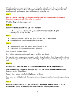 Write down the most important things on a card each day and each week. Carry the card around
with you all day. Forget what you are supposed to do that day or week. Take out your card and
remind yourself. Always write down the list and tick them off as you
Slide 25
LAW OF FORCED EFFICIENCY- If overwhelmed by work, this will force us to do the most
important things involved. (Like going on vacation)
What has the greatest consequences?
Slide 26
SET PRIORITIES BASED ON THE A-B-C-D-E METHOD
A- Most important and critical things that HAVE TO BE DONE BY ME. MAJOR
CONSEQUENCES IF NOT DONE.
Slide 27
B- Less critical items SHOULD DO… MILD CONSEQUENCES IF NOT DONE.
C- Nice to do, but have no consequences either way.
Slide 28
D- Delegate the things that need to be done but not by you
E- Eliminate the things that do not need to be done
Your job is to do mostly A things.
If we did one or two major things each day, we would be way ahead.
Never give in to the temptation of getting the smaller things done first. Small things are like rabbits,
they multiply beyond belief. You could spend all day doing these things and the big things never get
done.
Slide 29
YOU CAN ONLY SIMPLIFY YOUR LIFE TO THE DEGREE THAT YOUSTOP DOING THINGS.
You cannot simplify your life by becoming more efficient so that you can do MORE things!
You need to stop doing things.
You are like a restaurant who is fully booked for dinner
Your dance card is fully booked. Before you start something new, you have to stop doing something
else.
Slide 30
MUST make this a habit: WHAT ARE THE THINGS WE CAN STOP DOING ALTOGETHER in
order to have time to do the things that bring value and contribute to your life?

9

 