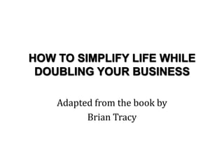 HOW TO SIMPLIFY LIFE WHILE
DOUBLING YOUR BUSINESS
Adapted from the book by
Brian Tracy

 