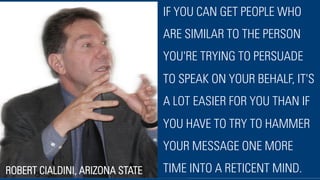 IF YOU CAN GET PEOPLE WHO
ARE SIMILAR TO THE PERSON
YOU'RE TRYING TO PERSUADE
TO SPEAK ON YOUR BEHALF, IT'S
A LOT EASIER FOR YOU THAN IF
YOU HAVE TO TRY TO HAMMER
YOUR MESSAGE ONE MORE
TIME INTO A RETICENT MIND.ROBERT CIALDINI, ARIZONA STATE
 