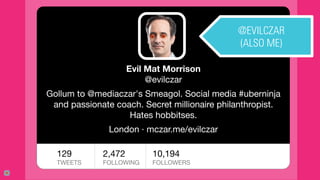 17
Evil Mat Morrison
@evilczar

Gollum to @mediaczar's Smeagol. Social media #uberninja
and passionate coach. Secret millionaire philanthropist.
Hates hobbitses.

London · mczar.me/evilczar
129 
TWEETS
2,472 
FOLLOWING

10,194 
FOLLOWERS

@EVILCZAR
(ALSO ME)
 