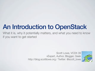 An Introduction to OpenStack
What it is, why it potentially matters, and what you need to know
if you want to get started
Scott Lowe, VCDX 39
vExpert, Author, Blogger, Geek
http://blog.scottlowe.org / Twitter: @scott_lowe
 