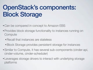 •Can be compared in concept to Amazon EBS
•Provides block storage functionality to instances running on
Compute
•Recall that instances are stateless
•Block Storage provides persistent storage for instances
•Similar to Compute, it has several sub-components (cinder-api,
cinder-volume, cinder-scheduler)
•Leverages storage drivers to interact with underlying storage
platforms
OpenStack’s components:
Block Storage
 