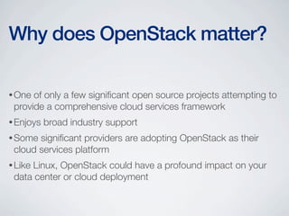 •One of only a few signiﬁcant open source projects attempting to
provide a comprehensive cloud services framework
•Enjoys broad industry support
•Some signiﬁcant providers are adopting OpenStack as their
cloud services platform
•Like Linux, OpenStack could have a profound impact on your
data center or cloud deployment
Why does OpenStack matter?
 