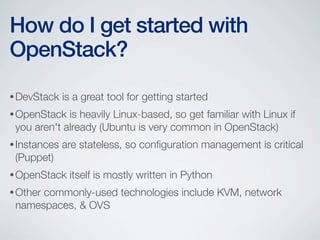 •DevStack is a great tool for getting started
•OpenStack is heavily Linux-based, so get familiar with Linux if
you aren't already (Ubuntu is very common in OpenStack)
•Instances are stateless, so conﬁguration management is critical
(Puppet)
•OpenStack itself is mostly written in Python
•Other commonly-used technologies include KVM, network
namespaces, & OVS
How do I get started with
OpenStack?
 