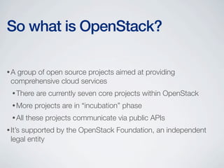 •A group of open source projects aimed at providing
comprehensive cloud services
•There are currently seven core projects within OpenStack
•More projects are in “incubation” phase
•All these projects communicate via public APIs
•It’s supported by the OpenStack Foundation, an independent
legal entity
So what is OpenStack?
 
