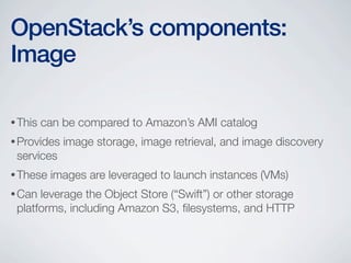 •This can be compared to Amazon’s AMI catalog
•Provides image storage, image retrieval, and image discovery
services
•These images are leveraged to launch instances (VMs)
•Can leverage the Object Store (“Swift”) or other storage
platforms, including Amazon S3, ﬁlesystems, and HTTP
OpenStack’s components:
Image
 