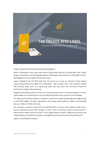 Tageos Corporate Presentation 1
TAGEOS. REDUCED COSTS WITH CERTIFIED PERFORMANCE.
Based in Montpellier, France, with sales offices in Bentonville, Arkansas, and New Delhi, India, Tageos
designs, manufactures, and sells globally patented 100% paper-based passive UHF RFID labels for item-
level tagging of consumer goods and business assets.
Tageos redesigned the UHF RFID label from the ground up to save its customers money without
compromising performance. Made from 100% paper – with no plastic inlay – the company’s certified RFID
adhesive labels come at a significantly lower price yet match and sometimes exceed the performance of
plastic inlay-based tags.
Designed and produced under one roof in the company’s state of the art manufacturing plant in France,
Tageos labels are manufactured to order and delivered directly to end customers across the globe.
The Tageos team’s driving ambition is to allow its customers to achieve double-digit percentage savings on
their RFID budget. For larger organizations, the savings made possible by Tageos may potentially add up to
millions of dollars each year.
The company's customers include DHL™ and METRO C&C™ in France, French jewelry retailer Cleor™,
German engineering group SMS Siemag™ in India, French e-commerce leader Vente-privée.com™, Italian
Fashion retailer Sandro Ferrone™, French apparel leader Lacoste™, Argentinian prosthesis and medical
implant manufacturer Promedon™, and global automotive manufacturer Renault-Nissan™.
Tageos is the RFID label company.
 