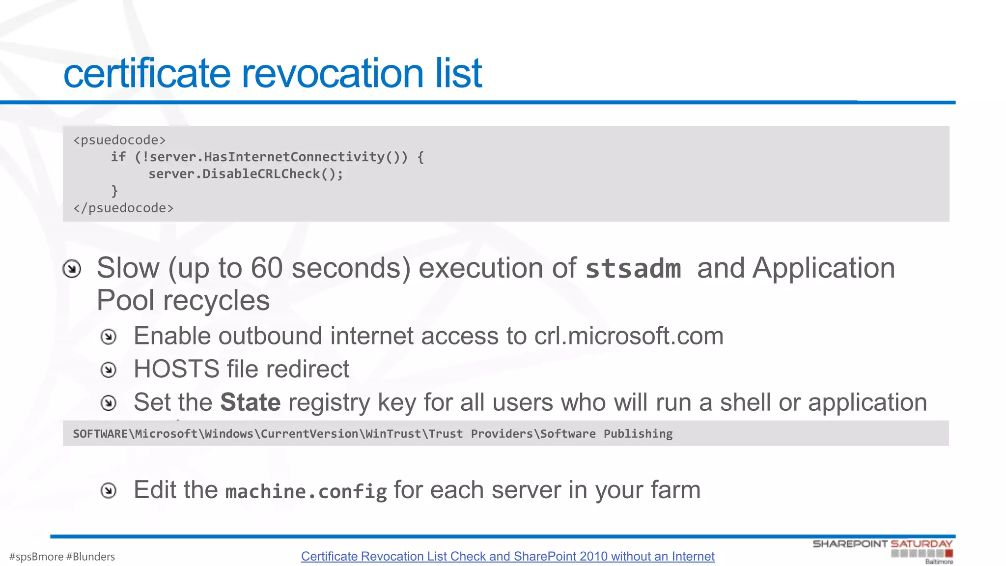 #spsBmore #Blunders
certificate revocation list
<psuedocode>
if (!server.HasInternetConnectivity()) {
server.DisableCRLCheck();
}
</psuedocode>
Certificate Revocation List Check and SharePoint 2010 without an Internet
SOFTWAREMicrosoftWindowsCurrentVersionWinTrustTrust ProvidersSoftware Publishing
 