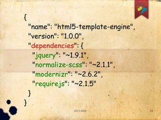 2013 JSDC 24
{
"name": "html5-template-engine",
"version": "1.0.0",
"dependencies": {
"jquery": "~1.9.1",
"normalize-scss": "~2.1.1",
"modernizr": "~2.6.2",
"requirejs": "~2.1.5"
}
}
 